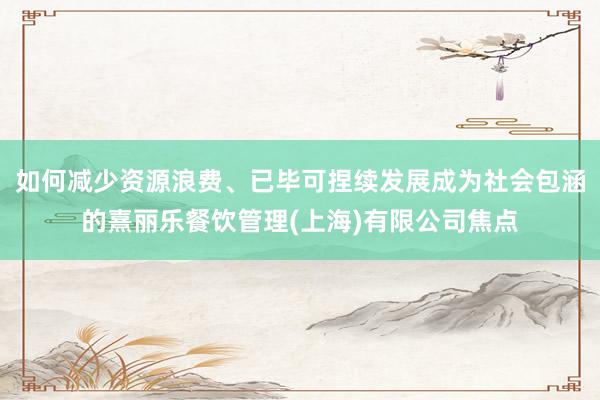 如何减少资源浪费、已毕可捏续发展成为社会包涵的熹丽乐餐饮管理(上海)有限公司焦点